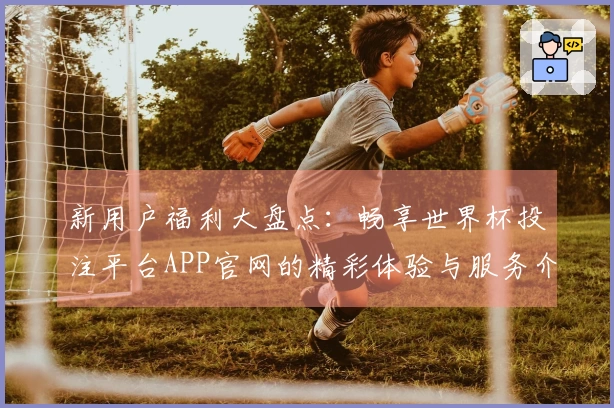 新用户福利大盘点：畅享世界杯投注平台APP官网的精彩体验与服务介绍