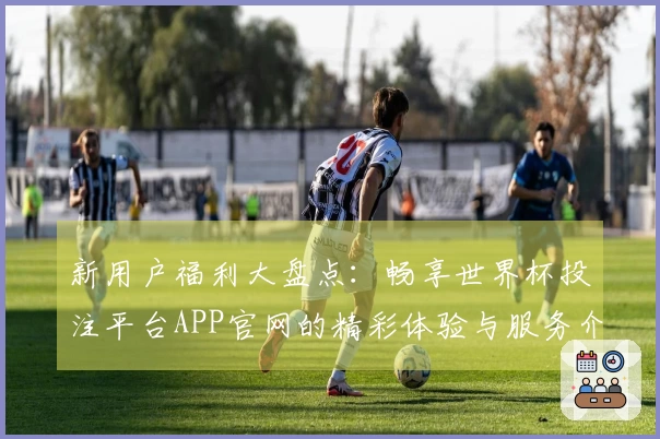 新用户福利大盘点：畅享世界杯投注平台APP官网的精彩体验与服务介绍